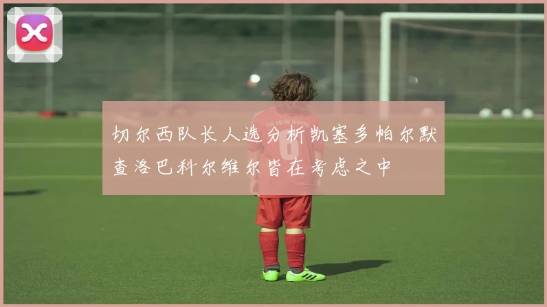 切尔西队长人选分析凯塞多帕尔默查洛巴科尔维尔皆在考虑之中