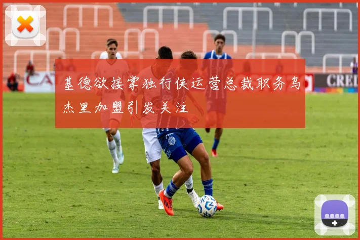 基德欲接掌独行侠运营总裁职务乌杰里加盟引发关注