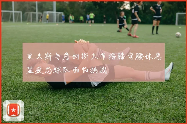 里夫斯与詹姆斯末节捂膝弯腰休息显疲态球队面临挑战