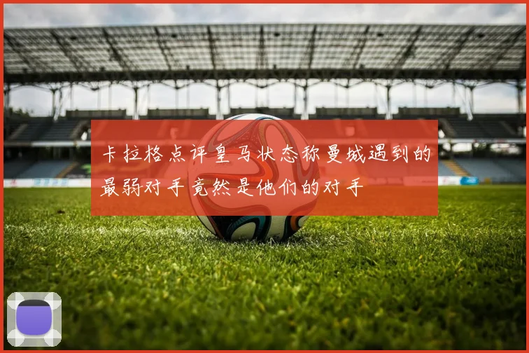 卡拉格点评皇马状态称曼城遇到的最弱对手竟然是他们的对手