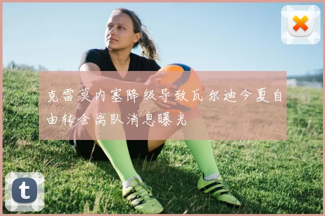 克雷莫内塞降级导致瓦尔迪今夏自由转会离队消息曝光