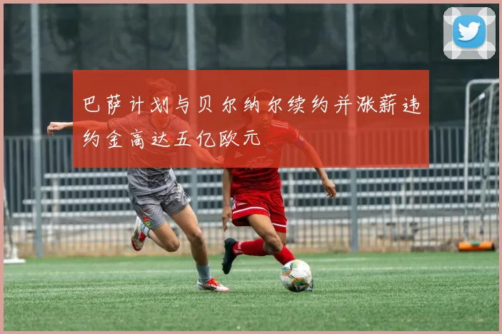 巴萨计划与贝尔纳尔续约并涨薪违约金高达五亿欧元