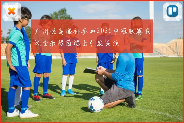 广州悦高递补参加2026中冠联赛武汉合和绿茵退出引发关注