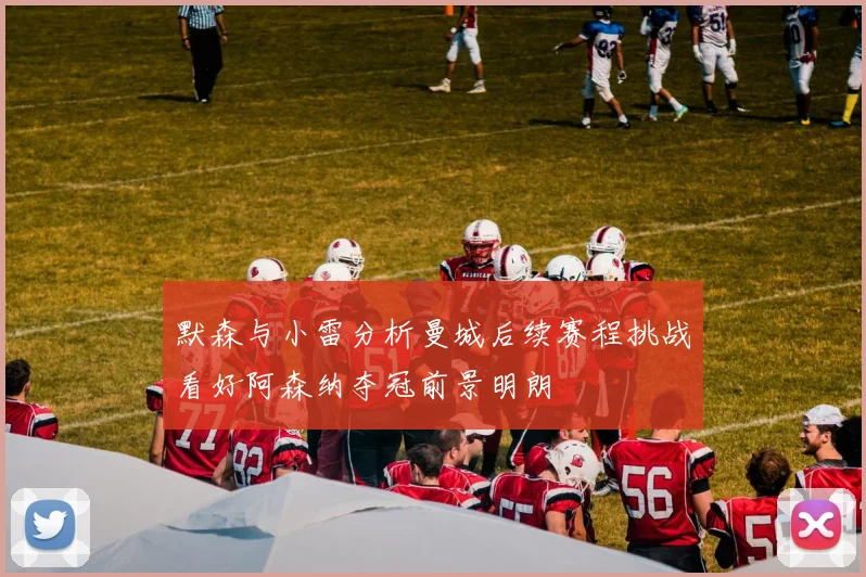 默森与小雷分析曼城后续赛程挑战看好阿森纳夺冠前景明朗