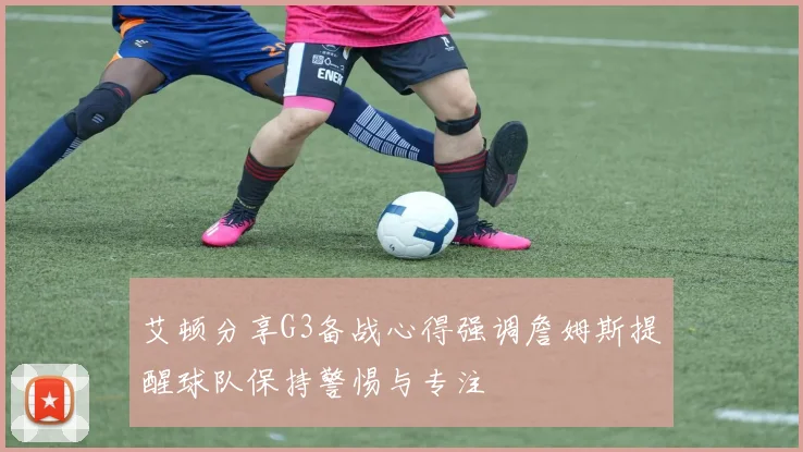 艾顿分享G3备战心得强调詹姆斯提醒球队保持警惕与专注