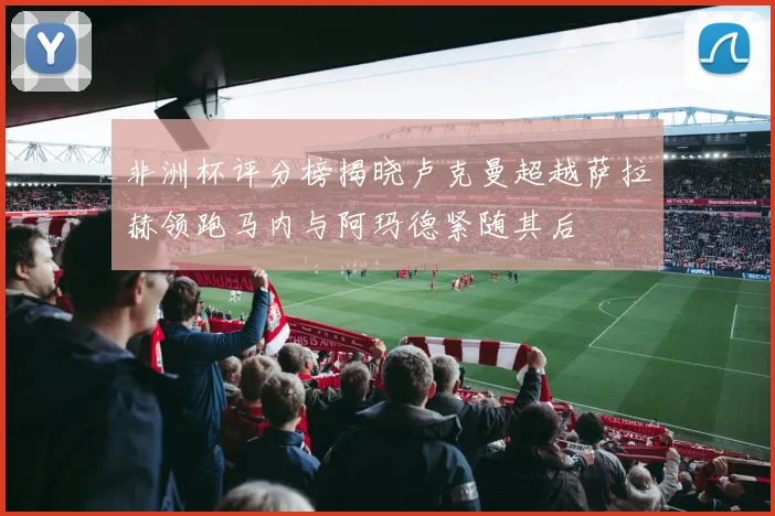 非洲杯评分榜揭晓卢克曼超越萨拉赫领跑马内与阿玛德紧随其后