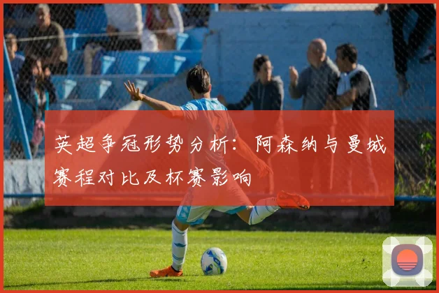 英超争冠形势分析：阿森纳与曼城赛程对比及杯赛影响