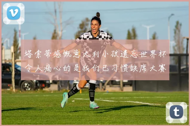 塔索蒂感慨意大利小孩遗忘世界杯令人痛心的是我们已习惯缺席大赛