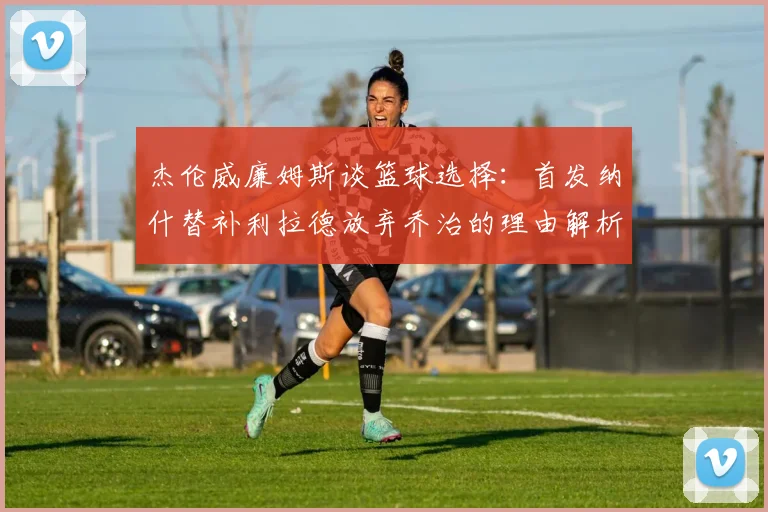 杰伦威廉姆斯谈篮球选择：首发纳什替补利拉德放弃乔治的理由解析