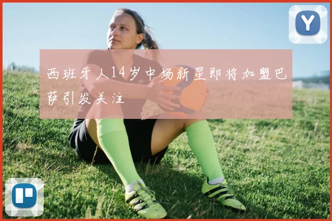 西班牙人14岁中场新星即将加盟巴萨引发关注
