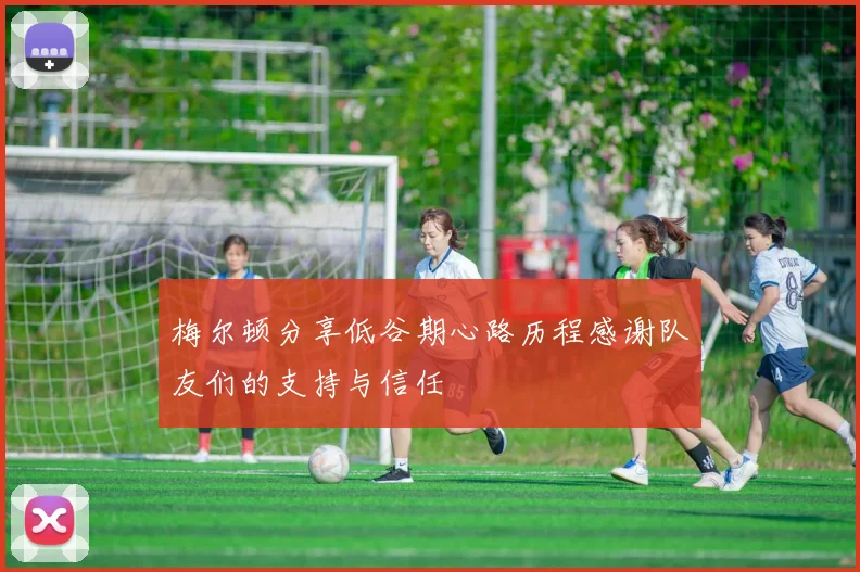 梅尔顿分享低谷期心路历程感谢队友们的支持与信任