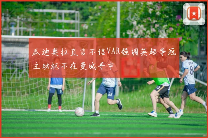 瓜迪奥拉直言不信VAR强调英超争冠主动权不在曼城手中